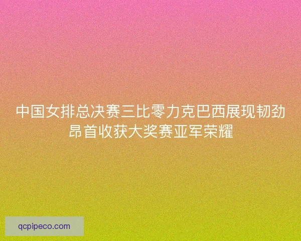 中国女排总决赛三比零力克巴西展现韧劲昂首收获大奖赛亚军荣耀