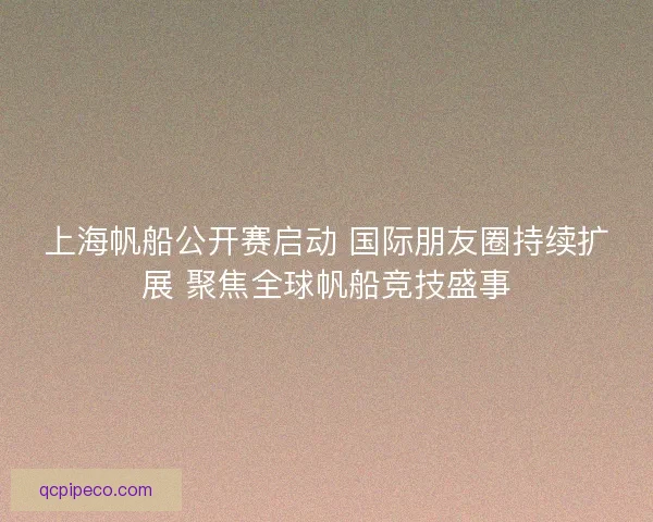 上海帆船公开赛启动 国际朋友圈持续扩展 聚焦全球帆船竞技盛事