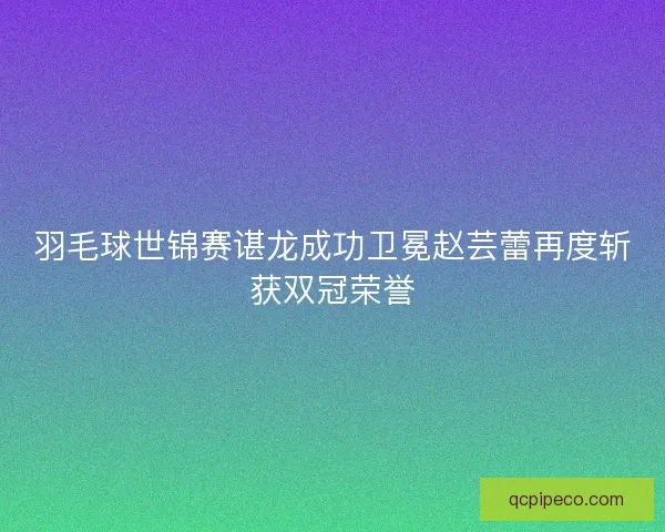 羽毛球世锦赛谌龙成功卫冕赵芸蕾再度斩获双冠荣誉