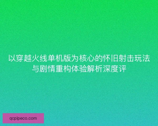 以穿越火线单机版为核心的怀旧射击玩法与剧情重构体验解析深度评