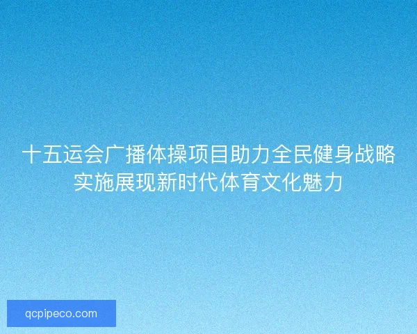 十五运会广播体操项目助力全民健身战略实施展现新时代体育文化魅力